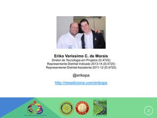 Eriko Verissimo C. de Morais
   Diretor de Tecnologia em Projetos (D.4720)
Representante Distrital Indicado 2013-14 (D.4720)
Representante Distrital Assistente 2011-12 (D.4720)

                   @erikopa
      http://meadiciona.com/erikopa




                                                      2
 