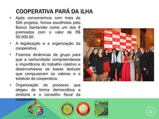 COOPERATIVA PARÁ DA ILHA
•   Após concorrermos com mais de
    500 projetos, fomos escolhidos pelo
    Banco Santander como um dos 8
    premiados com o valor de R$
    50.000,00.
•   A legalização e a organização da
    cooperativa.
•   Fizemos dinâmicas de grupo para
    que a comunidade compreendesse
    a importância do trabalho coletivo e
    desenvolvesse as bases textuais
    que compuseram os valores e o
    estatuto da cooperativa.
•   Organização do processo que
    elegeu de forma democrática a
    diretoria e o conselho fiscal da
    cooperativa.


                                           22
 