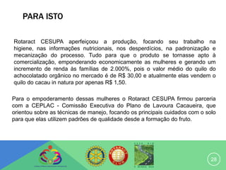 PARA ISTO

Rotaract CESUPA aperfeiçoou a produção, focando seu trabalho na
higiene, nas informações nutricionais, nos desperdícios, na padronização e
mecanização do processo. Tudo para que o produto se tornasse apto à
comercialização, emponderando economicamente as mulheres e gerando um
incremento de renda às famílias de 2.000%, pois o valor médio do quilo do
achocolatado orgânico no mercado é de R$ 30,00 e atualmente elas vendem o
quilo do cacau in natura por apenas R$ 1,50.

Para o empoderamento dessas mulheres o Rotaract CESUPA firmou parceria
com a CEPLAC - Comissão Executiva do Plano de Lavoura Cacaueira, que
orientou sobre as técnicas de manejo, focando os principais cuidados com o solo
para que elas utilizem padrões de qualidade desde a formação do fruto.




                                                                             28
 