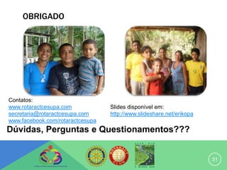 OBRIGADO




Contatos:
www.rotaractcesupa.com            Slides disponível em:
secretaria@rotaractcesupa.com     http://www.slideshare.net/erikopa
www.facebook.com/rotaractcesupa
Dúvidas, Perguntas e Questionamentos???


                                                                      31
 