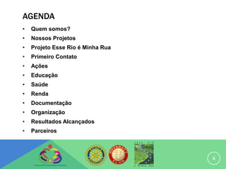 AGENDA
•   Quem somos?
•   Nossos Projetos
•   Projeto Esse Rio é Minha Rua
•   Primeiro Contato
•   Ações
•   Educação
•   Saúde
•   Renda
•   Documentação
•   Organização
•   Resultados Alcançados
•   Parceiros



                                   4
 