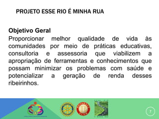 PROJETO ESSE RIO É MINHA RUA


Objetivo Geral
Proporcionar melhor qualidade de vida às
comunidades por meio de práticas educativas,
consultoria e assessoria que viabilizem a
apropriação de ferramentas e conhecimentos que
possam minimizar os problemas com saúde e
potencializar a geração de renda desses
ribeirinhos.



                                             7
 