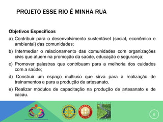PROJETO ESSE RIO É MINHA RUA


Objetivos Específicos
a) Contribuir para o desenvolvimento sustentável (social, econômico e
   ambiental) das comunidades;
b) Intermediar o relacionamento das comunidades com organizações
   civis que atuem na promoção da saúde, educação e segurança;
c) Promover palestras que contribuam para a melhoria dos cuidados
   com a saúde;
d) Construir um espaço multiuso que sirva para a realização de
   treinamentos e para a produção de artesanato.
e) Realizar módulos de capacitação na produção de artesanato e de
   cacau.



                                                                   8
 