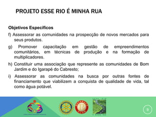 PROJETO ESSE RIO É MINHA RUA

Objetivos Específicos
f) Assessorar as comunidades na prospecção de novos mercados para
    seus produtos.
g)     Promover capacitação em gestão de empreendimentos
     comunitários, em técnicas de produção e na formação de
     multiplicadores.
h) Constituir uma associação que represente as comunidades de Bom
   Jardim e do Igarapé do Cabresto;
i) Assessorar as comunidades na busca por outras fontes de
   financiamento que viabilizem a conquista de qualidade de vida, tal
   como água potável.




                                                                   9
 