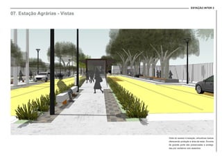 ESTAÇÃO INTER 2
07. Estação Agrárias - Vistas
Vista do acesso à estação, arbustivas baixas
oferecendo proteção e área de estar. Árvores
de grande porte são preservadas e protegi-
das por canteiros com assentos.
 
