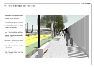 ESTAÇÃO INTER 2
08. Reestruturação dos Passeios
Os passeios no entorno da estação será re-
modelados aumentando a segurança, aces-
sibilidade e conforto dos pedestres.
A proposta prevê as seguintes intervenções:
• alargamento das calçadas com estreita-
mento da pista de veículos;
• redesenho das calçadas melhorando o
fluxo e criando promenades de agradável
passeio, respeitando-se com as condições
espaciais existentes como a presença de
árvores e acessos;
• implantação de piso de concreto e detalhes
em pedra lousa 20x20 cm preta;
• implantação de canteiros com grama e ar-
bustivas baixas;
• implantação de mobiliário como bancos, lix-
eiras e iluminação de baixa altura, na es-
cala do pedestre.
 