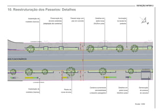 ESTAÇÃO INTER 2
Preservação de
árvores existentes
(adaptação dos canteiros)
Implantação de
mobiliário (bancos)
Canteiros aumentando
permeabilidade
e desenho paisagistico
Plantio de
novas árvores
Passeio largo com
piso em concreto
Detalhes em
pedra lousa
20x20cm preta
Iluminação
na escala do
pedestre
Implantação de
mobiliário (lixeiras)
Detalhes em
pedra lousa
20x20cm preta
Demarcação
de acessos
de veículos
10. Reestruturação dos Passeios: Detalhes
Escala: 1/200
 
