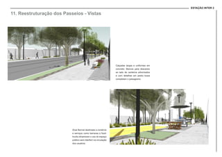 ESTAÇÃO INTER 2
11. Reestruturação dos Passeios - Vistas
Calçadas largas e uniformes em
concreto. Bancos para descanso
ao lado de canteiros arborizados
e com detalhes em pedra lousa
completam o paisagismo.
Área flexível destinada a comércio
e serviços como barracas e food-
trucks dinamizam o uso do espaço
público sem interferir na circulação
dos usuários.
 