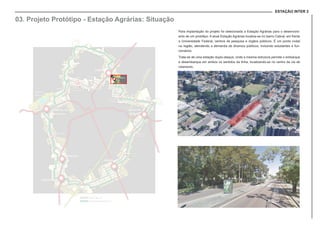 ESTAÇÃO INTER 2
03. Projeto Protótipo - Estação Agrárias: Situação
Para implantação do projeto foi selecionada a Estação Agrárias para o desenvolvi-
ento de um protótipo. A atual Estação Agrárias localiza-se no bairro Cabral, em frente
a Universidade Federal, centros de pesquisa e órgãos públicos. É um ponto nodal
na região, atendendo a demanda de diversos públicos, incluindo estudantes e fun-
cionários.
Trata-se de uma estação duplo-ataque, onde a mesma estrutura permite o embarque
e desembarque em ambos os sentidos da linha, localizando-se no centro da via de
rolamento.
 