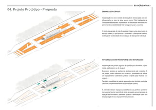 ESTAÇÃO INTER 2
DEFINIÇÃO DO LAYOUT
Implantação do novo modelo de estação e demarcação com cor
diferenciada no piso da área aberta como Pólo Inteligente de
Transporte Multimodal. Implantação de travessias elevadas pro-
porcionando acessibilidade total e segurança aos usuários.
O ponto de parada do Inter 2 passa a integrar uma área maior do
espaço urbano, a qual prioriza o pedestre e o transporte coletivo,
restringindo a velocidade de circulação do transporte individual.
INTEGRAÇÃO COM TRANSPORTE NÃO-MOTORIZADO
Implantação de pontos seguros de parada para bicicletas e pati-
netes, particulares ou de aluguel.
Buscando ampliar as opções de deslocamento até o destino fi-
nal, estes pontos oferecem ao usuário a possilidade de utilizar
um equipamento sustentável, prático e rápido para finalizar sua
viagem.
Também possibilitam a guarda segura de uma bicicleta particular
utilizada complementarmente ao transporte público.
A previsão desses espaços possibilitará sua gerência posterior
de maneira flexível, permitindo tanto a cessão para empresas de
locação de bicicletas e patinetes, quanto a destinação para uso
da população e seus equipamentos pessoais.
04. Projeto Protótipo - Proposta
 