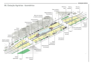 ESTAÇÃO INTER 2
06. Estação Agrárias - Isométrica
Vagas Embarque /
Desembarque
Áreas de
estar
Banca
existente
Piso em
concreto
Banco em concreto
e madeira e jardinete
Estacionamento
de bicicletas
Estacionamento
de patinetes
Estar
Canteiros /
paisagismo
Nova
iluminação
Travessia
elevada
Estar e acesso
à Estação
Acesso a outras
linhas de ônibus
Acesso a
outras
linhas
de ônibus
Área flexível
de comércio
Árvores preservadas
e novos canteiros
Vagas
Embarque /
Desembarque
Estacionamento
de bicicletas
Estacionamento
de patinetes
Estar e acesso à
EstaçãoTótem
Estação
(painel solar)
Travessia
elevada
Tótem
Asfalto
pigmentado
 