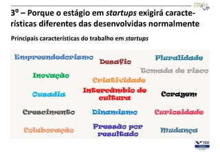 3⁰ – Porque o estágio em startups exigirá caracte-
rísticas diferentes das desenvolvidas normalmente
Principais características do trabalho em startups

 Empreendedorismo                                    Pluralidade
                                Desafio
                                               Tomada de risco
       Inovação
                             Criatividade
                          Intercâmbio de
       Ousadia                                        Coragem
                              cultura

    Crescimento              Dinamismo               Curiosidade

                             Pressão por
    Colaboração                                       Mudança
                              resultado
 