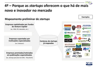 4º – Porque as startups oferecem o que há de mais
novo e inovador no mercado
                                                                        Exemplos
Mapeamento preliminar de startups
Empresas capitalizadas por fundos
      de Venture Capital
        (ex. VNN, FIR, IdeiasNet, etc.)




      Empresas suportadas por
     instituições especializadas                 Centenas de startups
                (ex. Endeavor)                       já mapeadas



 Empresas premiadas/noticiadas
  em publicações especializadas
 (ex. startups para ficar de Olho – ResultsOn)
 