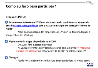 Como eu faço para participar?

Próximos Passos
1 Entre em contato com o FGVCenn demonstrando seu interesse através do
email: estagio.startup@fgv.br com o Assunto: Estágio em Startup – “Nome do
Aluno”
           - Além da mobilização das empresas, o FGVCenn irá tentar adequar o
seu perfil ao das startups

2 Fique atento às vagas disponíveis no CECOP
         - O CECOP fará a gestão das vagas
         - As vagas referentes ao Programa estarão com um aviso “*Programa
         Estágio em Startup” no próprio site do CECOP na Intranet da FGV

3 Divulgue!
         - Ajude-nos a disseminar a Educação Empreendedora na nossa escola!
 