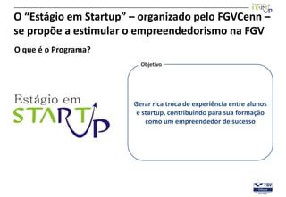 O “Estágio em Startup” – organizado pelo FGVCenn –
se propõe a estimular o empreendedorismo na FGV
O que é o Programa?
                         Objetivo




                       Gerar rica troca de experiência entre alunos
                        e startup, contribuindo para sua formação
                           como um empreendedor de sucesso
 