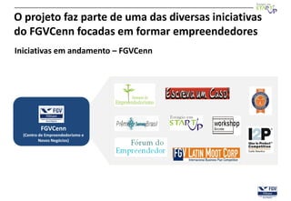 O projeto faz parte de uma das diversas iniciativas
do FGVCenn focadas em formar empreendedores
Iniciativas em andamento – FGVCenn




          FGVCenn
  (Centro de Empreendedorismo e
          Novos Negócios)
 