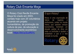 Rotary Club Encanta Moça
O Rotary Club Recife Encanta
Moça foi criado em 2003,
contato hoje com 25 voluntários
atuando em projeto
humanitários, de promoção da
cultura de paz, de educação e
desenvolvimento econômico
local: https://bit.ly/2LeR0Yj
 