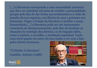 [...] a literatura corresponde a uma necessidade universal
que deve ser satisfeita sob pena de mutilar a personalidade,
porque pelo fato de dar forma aos sentimentos e à visão do
mundo ela nos organiza, nos liberta do caos e portanto nos
humaniza. Negar a fruição da literatura é mutilar a nossa
humanidade.[...] a literatura pode ser um instrumento
consciente de desmascaramento, pelo fato de focalizar as
situações de restrição dos direitos, ou de negação deles,
como a miséria, a servidão, a mutilação espiritual. Tanto
num nível quanto no outro ela tem muito a ver com a luta
pelos diretos humanos.
"O Direito à Literatura"
Candido, Antônio (1988)
 