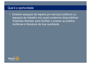 Qual é a oportunidade
• Existem espaços de espera por serviços públicos ou
espaços de trabalho nos quais podemos disponibilizar
‘Estantes Abertas’ para facilitar o acesso ao público
recifense à literatura de boa qualidade.
 