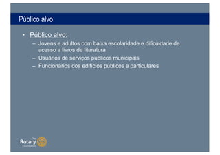 Público alvo
• Público alvo:
– Jovens e adultos com baixa escolaridade e dificuldade de
acesso a livros de literatura
– Usuários de serviços públicos municipais
– Funcionários dos edifícios públicos e particulares
 