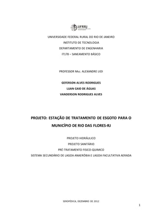 1
UNIVERSIDADE FEDERAL RURAL DO RIO DE JANEIRO
INSTITUTO DE TECNOLOGIA
DEPARTAMENTO DE ENGENHARIA
IT178 – SANEAMENTO BÁSICO
PROFESSOR Msc. ALEXANDRE LIOI
GEFERSON ALVES RODRIGUES
LUAN CAIO DE ÁGUAS
VANDERSON RODRIGUES ALVES
PROJETO: ESTAÇÃO DE TRATAMENTO DE ESGOTO PARA O
MUNICÍPIO DE RIO DAS FLORES-RJ
PROJETO HIDRÁULICO
PROJETO SANITÁRIO
PRÉ-TRATAMENTO FISICO-QUIMICO
SISTEMA SECUNDÁRIO DE LAGOA ANAERÓBIA E LAGOA FACULTATIVA AERADA
SEROPÉDICA, DEZEMBRO DE 2012
 