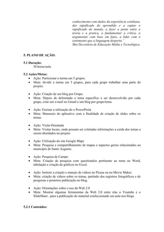 conhecimento com dados da experiência cotidiana,
                                    dar significado do aprendido e a captar o
                                    significado do mundo, a fazer a ponte entre a
                                    teoria e a pratica, a fundamentar a crítica, a
                                    argumentar com base em fatos, a lidar com o
                                    sentimento que a linguagem desperta.”
                                    Mec/Secretária de Educação Média e Tecnológica.


5. PLANO DE AÇÃO:

5.1 Duração:
      30 horas/aula

5.2 Ações/Metas:
    • Ação: Particionar a turma em 5 grupos.
    • Meta: dividir a turma em 5 grupos, para cada grupo trabalhar uma parte do
       projeto.

   •   Ação: Criação de um blog por Grupo.
   •   Meta: Depois de delimitado o tema específico a ser desenvolvido por cada
       grupo, criar um e-mail no Gmail e um blog por grupo/tema.

   •   Ação: Ensinar a utilização do o PowerPoint
   •   Meta: Manuseio do aplicativo com a finalidade de criação de slides sobre os
       temas.

   •   Ação: Visita Orientada
   •   Meta: Visitar locais, onde possam ser coletadas informações a cerda dos temas a
       serem abordados no projeto.

   •   Ação: Utilização do site Google Maps
   •   Meta: Pesquisa e compartilhamento de mapas e aspectos gerais relacionados ao
       município de Santo Augusto.

   •   Ação: Pesquisa de Campo
   •   Meta: Criação de pesquisa com questionário pertinente ao tema no Word,
       tabulação e criação de gráficos no Excel.

   •   Ação: Instruir a criação e manejo de vídeos no Picasa ou no Movie Maker.
   •   Meta: criação de vídeos sobre os temas, partindo dos registros fotográficos e de
       pesquisas e posterior publicação no blog.

   •   Ação: Orientações sobre o uso da Web 2.0
   •   Meta: Mostrar algumas ferramentas da Web 2.0 entre elas o Youtube e o
       SlideShare , para a publicação do material confeccionado em aula nos blogs.


5.2.1 Conteúdos:
 