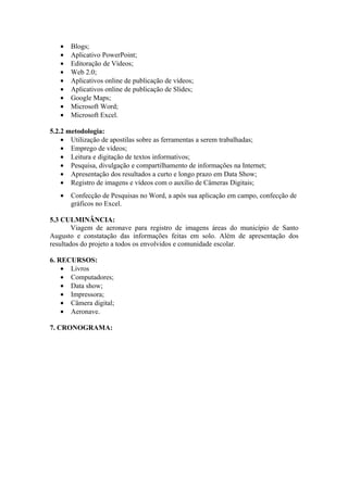 •   Blogs;
   •   Aplicativo PowerPoint;
   •   Editoração de Vídeos;
   •   Web 2.0;
   •   Aplicativos online de publicação de vídeos;
   •   Aplicativos online de publicação de Slides;
   •   Google Maps;
   •   Microsoft Word;
   •   Microsoft Excel.

5.2.2 metodologia:
    • Utilização de apostilas sobre as ferramentas a serem trabalhadas;
    • Emprego de vídeos;
    • Leitura e digitação de textos informativos;
    • Pesquisa, divulgação e compartilhamento de informações na Internet;
    • Apresentação dos resultados a curto e longo prazo em Data Show;
    • Registro de imagens e vídeos com o auxílio de Câmeras Digitais;
   •   Confecção de Pesquisas no Word, a após sua aplicação em campo, confecção de
       gráficos no Excel.

5.3 CULMINÂNCIA:
        Viagem de aeronave para registro de imagens áreas do município de Santo
Augusto e constatação das informações feitas em solo. Além de apresentação dos
resultados do projeto a todos os envolvidos e comunidade escolar.

6. RECURSOS:
    • Livros
    • Computadores;
    • Data show;
    • Impressora;
    • Câmera digital;
    • Aeronave.

7. CRONOGRAMA:
 