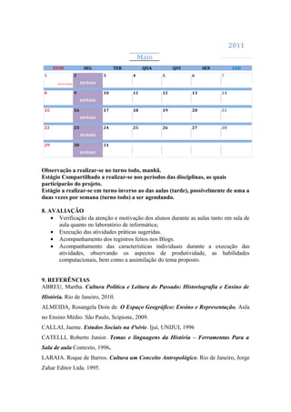 Observação a realizar-se no turno todo, manhã.
Estágio Compartilhado a realizar-se nos períodos das disciplinas, as quais
participarão do projeto.
Estágio a realizar-se em turno inverso ao das aulas (tarde), possivelmente de uma a
duas vezes por semana (turno todo) a ser agendando.

8. AVALIAÇÃO
    • Verificação da atenção e motivação dos alunos durante as aulas tanto em sala de
      aula quanto no laboratório de informática;
    • Execução das atividades práticas sugeridas.
    • Acompanhamento dos registros feitos nos Blogs.
    • Acompanhamento das características individuais durante a execução das
      atividades, observando os aspectos de produtividade, as habilidades
      computacionais, bem como a assimilação do tema proposto.


9. REFERÊNCIAS
ABREU, Martha. Cultura Política e Leitura do Passado: Historiografia e Ensino de
História. Rio de Janeiro, 2010.
ALMEIDA, Rosangela Doin de. O Espaço Geográfico: Ensino e Representação. Aula
no Ensino Médio. São Paulo, Scipione, 2009.
CALLAI, Jaeme. Estudos Sociais na 4ªsérie. Ijuí, UNIJUI, 1996
CATELLI, Roberto Junior. Temas e linguagens da História – Ferramentas Para a
Sala de aula Contexto, 1996.
LARAIA. Roque de Barros. Cultura um Conceito Antropológico. Rio de Janeiro, Jorge
Zahar Editor Ltda. 1995.
 