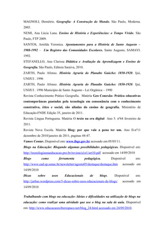 MAGNOLI, Demétrio. Geografia: A Construção do Mundo. São Paulo, Moderna.
2005.
NEMI, Ana Lúcia Lana. Ensino de História e Experiências: o Tempo Vivido. São
Paulo, FTP 2009.
SANTOS, Arnilda Veronica. Apontamentos para a História de Santo Augusto –
1988-1992 – Um Registro das Comunidades Escolares. Santo Augusto, SAMAVI.
1992.
STEFANELLO, Ana Clarissa Didática e Avaliação da Aprendizagem e Ensino de
Geografia. São Paulo, Editora Saraiva, 2010.
ZARTH, Paulo Afonso. História Agraria do Planalto Gaúcho: 1850-1920. Ijuí,
UNIJUI . 1996
ZARTH, Paulo Afonso. História Agraria do Planalto Gaúcho: 1850-1920. Ijuí,
UNIJUI . 1996 Município de Santo Augusto - Lei Orgânica – 1990
Revista Conhecimento Prático Geografia. Matéria Geo Conexão- Prática educativas
contemporâneas pautadas pela tecnologia em consonância com o conhecimento
construtivo, ético e social, são aliadas do ensino de geografia. Ministério de
Educação-FNDE Edição 35, janeiro de 2011.
Revista Língua Portuguesa. Matéria O texto na era digital Ano 5. nº64 fevereiro de
2011.
Revista Nova Escola. Matéria Blog: por que vale a pena ter um. Ano II-nº11
dezembro de 2010/janeiro de 2011, paginas 44-47.
Vamos Contar. Disponível em: www.ibge.gov.br acessado em 05/03/11.
Blogs na Educação: Blogando algumas possibilidades pedagógicas. Disponível em:
http://tecnologiasnaeducacao.pro.br/revista/a1n1/art10.pdf acessado em 14/09/2010
Blogs        como          ferramenta          pedagógica.        Disponível        em:
http://www.ead.sp.senac.br/newsletter/agosto05/destaque/destaque.htm     acessado em
14/09/2010
Dicas     sobre     usos      Educacionais        de     blogs.     Disponível      em:
http://jarbas.wordpress.com/5-dicas-sobre-usos-educacionais-de-blogs/    acessado em
14/09/2010

Trabalhando com blogs na educação- Ideias e dificuldades na utilização de blogs na
educação: como realizar uma atividade que use o blog na sala de aula. Disponível
em: http://www.educacaoeciberespaco.net/blog_24.html acessado em 24/09/2010.
 
