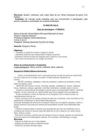 Recursos: Quadro; cartolinas; cola; Lápis; lápis de cor; folhas impressas de apoio; livro
didático.
Avaliação: As crianças serão avaliadas pelo seu envolvimento e participação, pela
escrita, oralidade e assimilação do conteúdo trabalhado.
PLANO DE AULA
Data da abordagem: 17/09/2014
Nome da Escola: Escola Básica Municipal Machado de Assis
Diretora: Solange Clebesch
Professora Regente: Diane Deschamps
Turma: 2 ano C
Estagiária: Solange Aparecida Coutinho da Veiga
Assunto: Singular e Plural
Objetivos:
- Trabalhar a noção de número: singular e plural;
- Identificar palavras que representam singular ou plural;
- Substituir nomes na frase do singular para o plural ou vice-versa.
- Ter o domínio da leitura e do código da escrita.
Áreas do conhecimento e Conteúdos:
Língua portuguesa: leitura, escrita, oralidade, letras, palavras,
Sequência Didática/Desenvolvimento:
Fazer um levantamento com a turma do que há na sala de aula que representa
um só e mais de um e anotar no quadro. Então poderiam aparecer os
nomes:
UM SÓ: professor, apagador, mesa do professor, cadeira do professor, lixeira,
diário de classe, porta
MAIS DE UM: alunos, murais, armários, janelas, ventiladores, mesas, cadeiras,
livros, cadernos, estojos, agendas, mochilas, lancheiras, canetas, lápis e outros
Colocar a nomenclatura de singular e plural, para a compreensão melhor continuar
usando: um só e mais de um. Até perceber que houve ligação entre as palavras.
Propor comparar o nome da lista de um só (singular) com o mesmo nome, se
representasse mais de um.
Fazer o mesmo com os nomes da lista de mais de um (plural), como se fosse um só,
destacando a diferença na terminação das palavras.
Executar atividades de preencher e compor frases com os objetos expostos, colorir e
depois faremos uma pequena sessão de compartilhar a frase mais elaborada pelo
grupo.
Explorar a palavra lápis e mostrar que há palavras que não se modificam com a
mudança de número e servem para dar ideia de um só e mais de um, assim como:
tênis, ônibus e pires.
Direcionar a turma a concluir que há nomes em que no plural, apenas se acrescenta
o s e em outros há modificações maiores. Por exemplo: ventiladores e murais.
Recursos:
- Figuras ou fotos de um e mais objetos
- Espaço da sala de aula e material escolar
- Folha A4 de apoio formato cópia
11
11
 