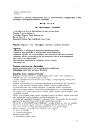 - Caderno de Atividades
- Quadro
Avaliação: As crianças serão avaliadas pelo seu envolvimento e participação,pela escrita,
oralidade e assimilação do conteúdo trabalhado.
PLANO DE AULA
Data da abordagem: 17/09/2014
Nome da Escola: Escola Básica Municipal Machado de Assis
Diretora: Solange Clebesch
Professora Regente: Diane Deschamps
Turma: 2 ano C
Estagiária: Solange Aparecida Coutinho da Veiga
Assunto: Singular e Plural e Introdução à Matemática Monetária Brasileira
Objetivos:
- Reconhecer as diferenças e identificar a grafia das palavras;
- Identificar e compreender as aplicações na escrita e oralidade;
- Incentivar a prática de compartilhamento de coisas importantes entre os alunos.
- Incentivar a criança a falar em grupo, para ajudar na comunicação interpessoal.
- Adquirir conhecimento prático;
- Apresentação ao sistema de cédulas e moedas brasileiro
- Tarefa escolar.
Áreas do conhecimento e Conteúdos:
Língua portuguesa: leitura, escrita, oralidade, letras, palavras,
Matemática: Matemática Monetária Brasileira
Sequência Didática/Desenvolvimento:
Nessa aula iremos, promover a atividade de trocas de cartões com os desenhos
efetuados em casa entre os colegas de classe.
Ler para a classe cada aluno o cartão que recebeu e compor aquela palavra para o
plural, ou, frase..
Retomar o cartaz feito com cartolinas para registrar as descobertas que realizaram
sobre plural e pendurar no mural da sala e rever a matéria que escrevemos.
Escrever as frases para o plural à partir de 10 desenhos e pintar os desenhos.
Atividade surpresa, solicitar que cada criança pense em uma ou duas palavras no
singular ou plural, ir até o quadro e escrever no quadro, depois falar se apalavra esta
no singular ou plural.
Efetuar uma atividade lúdica com as crianças no sentido de ligar os objetos do singular
para o plural, bem como, desafiar a escrita dessas palavras.
Preencher os espaços com as palavras passadas para o plural dentro das estrelinhas,
depois pintar os desenhos e contornar com a canetinha colorida.
Apresentar a matemática financeira do Brasil - questionando o que sabem a respeito
de dinheiro e valores- Quem conhece as moedas e dinheiro em papel do Brasil
Que bichos e caras tem nas notas do nosso dinheiro em papel e moeda
Tarefa: Copiar do quadro 05 frases e passar para o singular:
Os lápis são coloridos.
Os cadernos tem páginas.
As flores são bonitas.
Os balões estão cheios de ar.
12
12
 