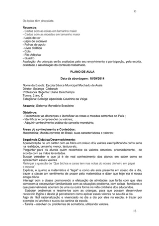 Os bolos têm chocolate.
.
Recursos:
- Cartaz com as notas em tamanho maior
- Cartaz com as moedas em tamanho maior
- Lápis de cor
-Lápis de escrever
- Folhas de apoio
- Livro didático
- Cola
- Fita Adesiva
- Quadro
Avaliação: As crianças serão avaliadas pelo seu envolvimento e participação, pela escrita,
oralidade e assimilação do conteúdo trabalhado.
PLANO DE AULA
Data da abordagem: 18/09/2014
Nome da Escola: Escola Básica Municipal Machado de Assis
Diretor: Solange Clebesch
Professora Regente: Diane Deschamps
Turma: 2 ano C
Estagiária: Solange Aparecida Coutinho da Veiga
Assunto: Sistema Monetário Brasileiro
Objetivos:
- Reconhecer as diferenças e identificar as notas e moedas correntes no País ;
- Identificar e compreender os valores;
- Adquirir conhecimento prático do conceito monetário;
Áreas do conhecimento e Conteúdos:
Matemática: Moeda corrente do Brasil, suas características e valores:
Sequência Didática/Desenvolvimento:
Apresentação de um cartaz com as fotos em relevo dos valores exemplificando como seria
na realidade, tamanho menor, textura etc.
Perguntar para os alunos quem reconhece os valores descritos, ordenadamente, de
acordo com as mãos levantadas.
Buscar perceber o que já é de real conhecimento dos alunos em saber como se
apresentam esses valores
Reforçar a questão de “Que bichos e caras tem nas notas do nosso dinheiro em papel
e moeda”
Explicar, o quanto a matemática é “legal” e como ela esta presente em nosso dia a dia,
trazer a classe um sentimento de prazer pela matemática e dizer que hoje ela é nossa
amiga diária.
Interagir com a classe promovendo a efetuação de atividades que farão com que eles
comecem a desenvolver familiaridade com as situações-problema, com coisas familiares e
que possivelmente ocorram de uma ou outra forma na vida cotidiana dos educandos.
Elaborar problemas e resolve-los com as crianças, para que possam desenvolver
raciocínio lógico e desde já perceberem como aplicar esses valores no seu dia a dia.
Algo de fácil racionalização e vivenciado no dia a dia por eles na escola, é trazer por
exemplo os lanches e sucos da cantina da escola.
- Tarefa – resolver os problemas de somatória, utilizando valores.
13
13
 
