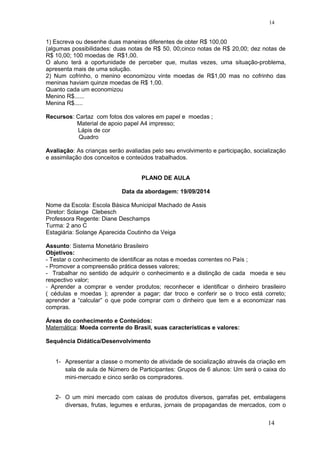 1) Escreva ou desenhe duas maneiras diferentes de obter R$ 100,00
(algumas possibilidades: duas notas de R$ 50, 00;cinco notas de R$ 20,00; dez notas de
R$ 10,00; 100 moedas de R$1,00.
O aluno terá a oportunidade de perceber que, muitas vezes, uma situação-problema,
apresenta mais de uma solução.
2) Num cofrinho, o menino economizou vinte moedas de R$1,00 mas no cofrinho das
meninas haviam quinze moedas de R$ 1,00.
Quanto cada um economizou
Menino R$......
Menina R$.....
Recursos: Cartaz com fotos dos valores em papel e moedas ;
Material de apoio papel A4 impresso;
Lápis de cor
Quadro
Avaliação: As crianças serão avaliadas pelo seu envolvimento e participação, socialização
e assimilação dos conceitos e conteúdos trabalhados.
PLANO DE AULA
Data da abordagem: 19/09/2014
Nome da Escola: Escola Básica Municipal Machado de Assis
Diretor: Solange Clebesch
Professora Regente: Diane Deschamps
Turma: 2 ano C
Estagiária: Solange Aparecida Coutinho da Veiga
Assunto: Sistema Monetário Brasileiro
Objetivos:
- Testar o conhecimento de identificar as notas e moedas correntes no País ;
- Promover a compreensão prática desses valores;
- Trabalhar no sentido de adquirir o conhecimento e a distinção de cada moeda e seu
respectivo valor;
- Aprender a comprar e vender produtos; reconhecer e identificar o dinheiro brasileiro
( cédulas e moedas ); aprender a pagar; dar troco e conferir se o troco está correto;
aprender a “calcular” o que pode comprar com o dinheiro que tem e a economizar nas
compras.
Áreas do conhecimento e Conteúdos:
Matemática: Moeda corrente do Brasil, suas características e valores:
Sequência Didática/Desenvolvimento
1- Apresentar a classe o momento de atividade de socialização através da criação em
sala de aula de Número de Participantes: Grupos de 6 alunos: Um será o caixa do
mini-mercado e cinco serão os compradores.
2- O um mini mercado com caixas de produtos diversos, garrafas pet, embalagens
diversas, frutas, legumes e erduras, jornais de propagandas de mercados, com o
14
14
 