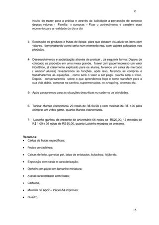 intuito de trazer para a prática e através da ludicidade a percepção de contexto
desses valores - Família x compras – Fixar o conhecimento e transferir esse
momento para a realidade do dia a dia
3- Exposição de produtos e frutas de época para que possam visualizar os itens com
valores, demonstrando como seria num momento real, com valores colocados nos
produtos.
4- Desenvolvimento e socialização através de praticar , da seguinte forma: Depois de
colocado os produtos em uma mesa grande, fixarei com papel impresso um valor
hipotético, já claramente explicado para os alunos, faremos um caixa de mercado
( alunos/ alunas) revezaremos as funções, após isso, faremos as compras e
trabalharemos as equações , como será o valor a ser pago, quanto será o troco.
Depois, conversaremos sobre o que aprendemos hoje e como transferir para a
sua vida diária, compras na cantina, supermercados, no shopping, cinemas etc.
5- Após passaremos para as situações descritivas no caderno de atividades.
6- Tarefa: Marcos economizou 20 notas de R$ 50,00 e cem moedas de R$ 1,00 para
comprar um vídeo game, quanto Marcos economizou.
7- Luisinha ganhou de presente de aniversário 06 notas de R$20,00; 15 moedas de
R$ 1,00 e 05 notas de R$ 50,00, quanto Luisinha recebeu de presente.
Recursos:
• Cartaz de frutas específicas;
• Frutas verdadeiras;
• Caixas de leite, garrafas pet, latas de enlatados, bolachas; feijão etc.
• Exposição com cesta e caracterização;
• Dinheiro em papel em tamanho miniatura;
• Avetal caracterizado com frutas;
• Cartolina,
• Material de Apoio - Papel A4 impresso;
• Quadro
15
15
 