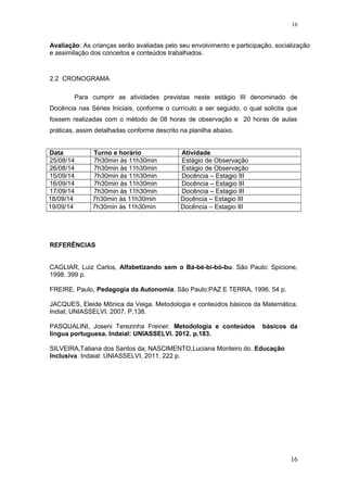 Avaliação: As crianças serão avaliadas pelo seu envolvimento e participação, socialização
e assimilação dos conceitos e conteúdos trabalhados.
2.2 CRONOGRAMA
Para cumprir as atividades previstas neste estágio III denominado de
Docência nas Séries Iniciais, conforme o currículo a ser seguido, o qual solicita que
fossem realizadas com o método de 08 horas de observação e 20 horas de aulas
práticas, assim detalhadas conforme descrito na planilha abaixo.
Data Turno e horário Atividade
25/08/14 7h30min às 11h30min Estágio de Observação
26/08/14 7h30min às 11h30min Estágio de Observação
15/09/14 7h30min às 11h30min Docência – Estagio III
16/09/14 7h30min às 11h30min Docência – Estagio III
17/09/14 7h30min às 11h30min Docência – Estagio III
18/09/14 7h30min às 11h30min Docência – Estagio III
19/09/14 7h30min às 11h30min Docência – Estagio III
REFERÊNCIAS
CAGLIAR, Luiz Carlos, Alfabetizando sem o Bá-bé-bi-bó-bu. São Paulo: Spicione,
1998. 399 p.
FREIRE, Paulo, Pedagogia da Autonomia. São Paulo:PAZ E TERRA, 1996. 54 p.
JACQUES, Eleide Mõnica da Veiga. Metodologia e conteúdos básicos da Matemática.
Indial; UNIASSELVI. 2007. P.138.
PASQUALINI, Joseni Terezinha Freiner. Metodologia e conteúdos básicos da
língua portuguesa. Indaial: UNIASSELVI. 2012. p.183.
SILVEIRA,Tatiana dos Santos da; NASCIMENTO,Luciana Monteiro do. Educação
Inclusiva. Indaial: UNIASSELVI, 2011. 222 p.
16
16
 