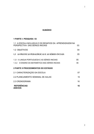 SUMÁRIO
1 PARTE I: PESQUISA 03
1.1 A ESCOLA INCLUSIVA E OS DESAFIOS DA APRENDIZAGEM NA
PERSPECTIVA DAS SÉRIES INICIAIS 03
1.2 OBJETIVOS 04
1.3 AS PRÁTICAS PEDAGÓGICAS E AS SÉRIES INCIAIS 05
1.3.1 A LINGUA PORTUGUESA E AS SÉRIES INICIAIS 05
1.3.2 O ENSINO DA MATEMÁTICA NAS SÉRIES INCIAIS 06
2 PARTE II PROCEDIMENTOS DO ESTÁGIO
2.1 CARACTERIZAÇÃO DA ESCOLA 07
2.2 PLANEJAMENTO SEMANAL DE AULAS 10
2.3 CRONOGRAMA 16
REFERÊNCIAS 16
ANEXOS
2
2
 