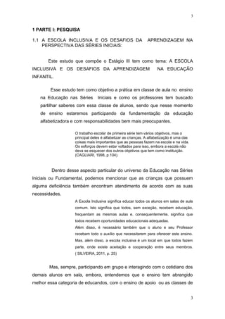 1 PARTE I: PESQUISA
1.1 A ESCOLA INCLUSIVA E OS DESAFIOS DA APRENDIZAGEM NA
PERSPECTIVA DAS SÉRIES INICIAIS:
Este estudo que compõe o Estágio III tem como tema: A ESCOLA
INCLUSIVA E OS DESAFIOS DA APRENDIZAGEM NA EDUCAÇÃO
INFANTIL.
Esse estudo tem como objetivo a prática em classe de aula no ensino
na Educação nas Séries Iniciais e como os professores tem buscado
partilhar saberes com essa classe de alunos, sendo que nesse momento
de ensino estaremos participando da fundamentação da educação
alfabetizadora e com responsabilidades bem mais preocupantes.
O trabalho escolar de primeira série tem vários objetivos, mas o
principal deles é alfabetizar as crianças. A alfabetização é uma das
coisas mais importantes que as pessoas fazem na escola e na vida.
Os esforços devem estar voltados para isso, embora a escola não
deva se esquecer dos outros objetivos que tem como instituição.
(CAGLIARI, 1998, p.104).
Dentro desse aspecto particular do universo da Educação nas Séries
Iniciais ou Fundamental, podemos mencionar que as crianças que possuem
alguma deficiência também encontram atendimento de acordo com as suas
necessidades.
A Escola Inclusiva significa educar todos os alunos em salas de aula
comum. Isto significa que todos, sem exceção, recebem educação,
frequentam as mesmas aulas e, consequentemente, significa que
todos recebem oportunidades educacionais adequadas.
Além disso, é necessário também que o aluno e seu Professor
recebam todo o auxílio que necessitarem para oferecer este ensino.
Mas, além disso, a escola inclusiva é um local em que todos fazem
parte, onde existe aceitação e cooperação entre seus membros.
( SILVEIRA, 2011, p. 25)
Mas, sempre, participando em grupo e interagindo com o cotidiano dos
demais alunos em sala, embora, entendemos que o ensino tem abrangido
melhor essa categoria de educandos, com o ensino de apoio ou as classes de
3
3
 