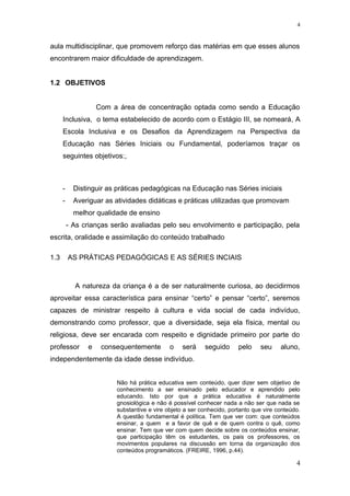 aula multidisciplinar, que promovem reforço das matérias em que esses alunos
encontrarem maior dificuldade de aprendizagem.
1.2 OBJETIVOS
Com a área de concentração optada como sendo a Educação
Inclusiva, o tema estabelecido de acordo com o Estágio III, se nomeará, A
Escola Inclusiva e os Desafios da Aprendizagem na Perspectiva da
Educação nas Séries Iniciais ou Fundamental, poderíamos traçar os
seguintes objetivos:,
- Distinguir as práticas pedagógicas na Educação nas Séries iniciais
- Averiguar as atividades didáticas e práticas utilizadas que promovam
melhor qualidade de ensino
- As crianças serão avaliadas pelo seu envolvimento e participação, pela
escrita, oralidade e assimilação do conteúdo trabalhado
1.3 AS PRÁTICAS PEDAGÓGICAS E AS SÉRIES INCIAIS
A natureza da criança é a de ser naturalmente curiosa, ao decidirmos
aproveitar essa característica para ensinar “certo” e pensar “certo”, seremos
capazes de ministrar respeito à cultura e vida social de cada indivíduo,
demonstrando como professor, que a diversidade, seja ela física, mental ou
religiosa, deve ser encarada com respeito e dignidade primeiro por parte do
professor e consequentemente o será seguido pelo seu aluno,
independentemente da idade desse indivíduo.
Não há prática educativa sem conteúdo, quer dizer sem objetivo de
conhecimento a ser ensinado pelo educador e aprendido pelo
educando. Isto por que a prática educativa é naturalmente
gnosiológica e não é possível conhecer nada a não ser que nada se
substantive e vire objeto a ser conhecido, portanto que vire conteúdo.
A questão fundamental é política. Tem que ver com: que conteúdos
ensinar, a quem e a favor de quê e de quem contra o quê, como
ensinar. Tem que ver com quem decide sobre os conteúdos ensinar,
que participação têm os estudantes, os pais os professores, os
movimentos populares na discussão em torna da organização dos
conteúdos programáticos. (FREIRE, 1996, p.44).
4
4
 