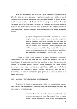 Mas, enquanto a escola tem como foco o aluno e a metodologia de ensinar as
diferentes áreas em forma de aulas é importante ressaltar que a prática escolar é
diferente de outras práticas educativas, como as quais acontecem na família, no meio
social, pois ela constitui-se de forma sistemática, planejada e contínua. A escola
precisa ter uma prática planejada no sentido de contribuir para que os alunos se
apropriem dos conteúdos de maneira crítica e construtiva. No cotidiano escolar os
docentes adquirem saberes essenciais para desenvolverem uma prática pedagógica
eficiente.
[...] educar não significa apenas transmitir o legado cultural às novas
gerações, mas também ajudar o aluno a aprender o aprender,
despertar vocações, proporcionar condições para que cada um
alcance o máximo de sua potencialidade e, finalmente, permitir que
cada um conheça suas finalidades e tenha competências para
mobilizar meios para concretizá-las, chega-se ao sentido estrutural da
questão: o que significa educar. Em síntese ; aprender a conhecer,
fazer, viver junto e aprender a ser.[...]. (STEUCK, 2013, p.229)
Escola é o lugar onde professores e alunos interagem e constroem
conhecimentos, por isso ela deve ser um espaço de formação, em que à
aprendizagem de conteúdos deve favorecer ao aluno no dia-a-dia conhecimentos
relativos as questões sociais, culturais, nessa perspectiva ela deve também
oportunizar ao aluno o desenvolvimento de capacidades, habilidades, para facilitar a
compreensão dos fenômenos sociais, culturais, econômicos, além de ter o
compromisso de intervir efetivamente para promover o desenvolvimento e a
socialização destes.
1.3.3 A LINGUA PORTUGUESA E AS SÉRIES INICIAIS
Os ensinos da língua portuguesa como matéria nas séries iniciais passam
pelos desafios da alfabetização e da continuidade da aprendizagem ao longo dos
próximos anos letivos da criança.
A comunicação pode ser concebida como um espaço de interlocução
realizada enquanto processo social. O pressuposto dessa concepção
prioriza a relação sujeito com a língua e suas condições de uso,
5
5
 