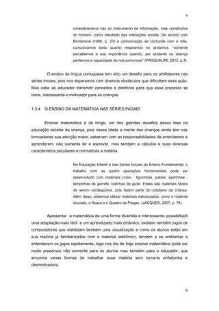 considerando-a não só instrumento de informação, mas constitutiva
do homem, como resultado das interações sociais. De acordo com
Bordenave (1986, p. 27) a comunicação se confunde com a vida,
comunicamos tanto quanto respiramos ou andamos, “somente
percebemos a sua importância quando, por acidente ou doença
perdemos a capacidade de nos comunicar” (PASQUALINI, 2012, p.3)
O ensino da língua portuguesa tem sido um desafio para os professores nas
séries iniciais, pois nos deparamos com diversos obstáculos que dificultam essa ação.
Mas cabe ao educador transmitir conceitos e diretrizes para que esse processo se
torne, interessante e motivador para as crianças.
1.3.4 O ENSINO DA MATEMÁTICA NAS SÉRIES INCIAIS
Ensinar matemática é de longe, um dos grandes desafios dessa fase na
educação escolar da criança, pois nessa idade a mente das crianças ainda tem nas
brincadeiras sua atenção maior, esbarram com as responsabilidades de entenderem e
aprenderem, não somente ler e escrever, mas também a cálculos e suas diversas
característica peculiares e normativas a matéria.
Na Educação Infantil e nas Séries Iniciais do Ensino Fundamental, o
trabalho com as quatro operações fundamentais pode ser
desenvolvido com materiais como : figurinhas, palitos, pedrinhas ,
tampinhas de garrafa, bolinhas de gude. Esses são materiais fáceis
de serem conseguidos, pois fazem parte do cotidiano da criança.
Além disso, podemos utilizar materiais estruturados, como o material
dourado, o Ábaco e o Quadro de Pregas. (JACQUES, 2007, p. 78)
Apresentar a matemática de uma forma divertida e interessante, possibilitará
uma adaptação mais fácil e um aprendizado mais dinâmico, existem também jogos de
computadores que viabilizam também uma visualização e como os alunos estão em
sua maioria já familiarizados com o material eletrônico, tendem a se ambientar e
entenderem os jogos rapidamente, logo nos dia de hoje ensinar matemática pode ser
muito prazeroso não somente para os alunos mas também para o educador, que
encontra varias formas de trabalhar essa matéria sem torna-la enfadonha e
desmotivadora.
6
6
 