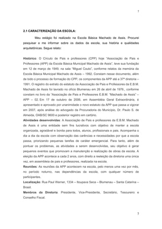 2.1 CARACTERIZAÇÃO DA ESCOLA:
Meu estágio foi realizado na Escola Básica Machado de Assis. Procurei
pesquisar e me informar sobre os dados da escola, sua história e qualidades
arquitetônicas. Segue relato:
Histórico: O Círculo de Pais e professores (CPP) hoje “Associação de Pais e
Professores (APP) da Escola Básica Municipal Machado de Assis”, teve sua fundação
em 12 de março de 1949, na sala “Miguel Couto”, conforme relatos da memória da
Escola Básica Municipal Machado de Assis – 1992. Constam nesse documento, além
de todo o processo de formação do CPP, os componentes da APP até a 37ª diretoria –
1991. O registro do extrato do estatuto da Associação de Pais e Professores da E.B.M.
Machado de Assis foi lavrado no ofício Blumenau em 26 de abril de 1976., conforme
constam no livro da “Associação de Pais e Professores E.B.M. “Machado de Assis” –
APP – 02. Em 17 de outubro de 2006, em Assembléia Geral Extraordinária, é
apresentado e aprovado por unanimidade o novo estatuto da APP que passa a vigorar
em 2007, após análise do advogado da Procuradoria do Município, Dr. Paulo S. de
Almeida, OAB/SC 9600 e posterior registro em cartório.
Atividades desenvolvidas: A Associação de Pais e professores da E.B.M. Machado
de Assis é uma entidade sem fins lucrativos com objetivo de manter a escola
organizada, agradável e bonita para todos, alunos, profissionais e pais. Acompanha o
dia a dia da escola com observação das carências e necessidades por que a escola
passa, priorizando pequenas tarefas de caráter emergencial. Para tanto, além de
pontuar os problemas, as atividades a serem desenvolvidas, seu objetivo é gerar
pequenos eventos que promovam a manutenção e realização de obras da escola. A
eleição da APP acontece a cada 2 anos, com direito a reeleição da diretoria uma única
vez, em assembleia de pais e professores, realizada na escola.
Reuniões: As reuniões da APP acontecem na escola, pelo menos uma vez por mês,
no período noturno, nas dependências da escola, com qualquer número de
participantes.
Localização: Rua Paul Werner, 1334 – Itoupava Seca – Blumenau – Santa Catarina –
Brasil.
Membros da Diretoria: Presidente, Vice-Presidente, Secretário, Tesoureiro e
Conselho Fiscal.
7
7
 