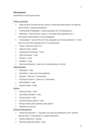 Infra-estrutura
Atualmente a nossa escola conta:
Prédio da Escola
 Salas de aula: 29 salas de aula, sendo 12 salas das séries finais e 15 salas de
séries iniciais, 2 salas de pré-escola
 Coordenação Pedagógica: 2 salas equipadas com 2 computadores
 Biblioteca: 1 sala de séries iniciais e 1 de séries finais equipada com 1
computador administrativo e outro pedagógico
 Computação: 1 sala de Pré ao 5º ano equipada com 20 computadores e 1 sala
de 6º ano a 8ª série equipada com 21 computadores
 Vídeo: 2 salas de vídeo I e II
 Salas de artes: 3 salas
 Laboratório de Ciências: 1 sala
 Sala de estudos: 1 sala
 Fanfarra: 1 sala
 Auditório: 1 sala
 Sala de professores: 1 sala com 2 computadores e cozinha
Administrativo
 Recepção: 1 sala
 Secretaria: 1 sala com 4 computadores
 Direção: 1 sala com 1 computador
 Financeiro e Xerox: 1 sala com 1 computador
 Almoxarifado: 1 sala
 Arquivo inativo: 1 sala
Outros
 Clube de mães: 1 sala
 Consultório dentário: 1 sala
 Cozinha geral: 1 sala
 Cozinha serviços gerais: 1 sala
 Parque infantil, pátio coberto e pátio aberto
 Refeitório dos alunos
Ginásio Poliesportivo
 Ginásio de esportes: 1 – equipado com sala dos professores, WC, vestiário,
sala de troféu, 1 computador e 1 quadra desportiva
 Quadra desportiva: 1 aberta
 Sala para jogos de xadrez: 1 sala
8
8
 