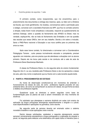  Cozinha ginásio de esportes: 1 sala
O primeiro contato, coma recepcionista, que me encaminhou para o
preenchimento dos documentos e entrega dos mesmos, após, eu falei com a Diretora
da Escola, que muito gentilmente, me recebeu, conversamos sobre a permissão para
o estágio, conversei com a secretária financeira da APP, que fica no corredor próximo
a direção, todas foram muito simpáticas e educadas, respondi ao questionamento da
senhora Solange, sobre a questão do fechamento das APAES no Brasil, mas na
verdade, expliquei-lhe, não se trata do fechamento das Entidades e sim da questão
das escolas que essas ONG’s, tem em seu trabalho. Devido a lei sobre a inclusão.
Seria o PNE-Plano nacional e Educação e sua nova cartilha para os próximos dez
anos ou mais.
Após esse breve contato, fui direcionada a conversar com a Coordenadora
Pedagógica Tamara , outra pessoa incrivelmente educada e competente, precisei
aguardar uns instantes, pois era preciso que ela atendesse a situações com os alunos
primeiro. Depois ela me levou pela escola e me conduziu até a sala de aula da
Professora Diane Deschamps Machado.
A classe da Professora Diane, é a da segunda série do ensino fundamental,
Segundo Ano C, eu sou recebida pela Professora Diane e ela me apresenta a classe
de aula, pelo meu nome e explicando que eu ficaria com a sala durante aquela tarde.
2 PARTE II: PROCEDIMENTOS DE ESTÁGIO
As horas de observação constituíram-se em momentos de entender o
funcionamento da classe de aula, de como professora regente procedia em seu
ambiente letivo, de como se comportavam os alunos em classe, de qual forma se dava
a didática da professora regente.
Questionar quais as diretrizes a serem seguidas como base de
fundamentação para os planos de aula a serem ministrados em meu momento de
docência.
Foi solicitado que planejasse a semana dividindo em aulas com ensino da
aplicação da língua portuguesa abrangendo especificamente o singular e o plural,
suas especificidades e aplicações na gramática, oral e escrita.
Na segunda parte da semana deveria ser ensinado sobre o sistema
monetário brasileiro e suas aplicações orais e escrita.
Dentro dessas solicitações, estabeleci o seguinte planejamento escolar
semanal, primeiramente estudaremos a língua portuguesa e a aplicação do singular e
plural, na segunda parte elaborei uma sistemática com apelo lúdico e interativo para o
9
9
 