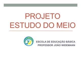 PROJETO
ESTUDO DO MEIO
ESCOLA DE EDUCAÇÃO BÁSICA
PROFESSOR JOÃO WIDEMANN
 