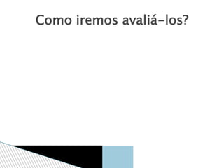 Como iremos avaliá-los?
 