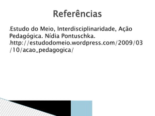 Estudo do Meio, Interdisciplinaridade, Ação
Pedagógica. Nídia Pontuschka.
http://estudodomeio.wordpress.com/2009/03
/10/acao_pedagogica/
Referências
 