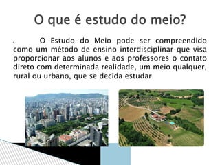  O Estudo do Meio pode ser compreendido
como um método de ensino interdisciplinar que visa
proporcionar aos alunos e aos professores o contato
direto com determinada realidade, um meio qualquer,
rural ou urbano, que se decida estudar.
O que é estudo do meio?
 