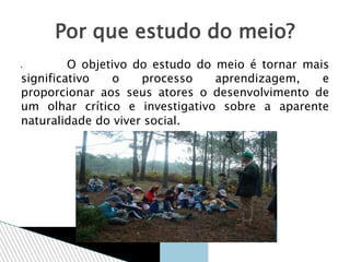  O objetivo do estudo do meio é tornar mais
significativo o processo aprendizagem, e
proporcionar aos seus atores o desenvolvimento de
um olhar crítico e investigativo sobre a aparente
naturalidade do viver social.
Por que estudo do meio?
 