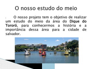  O nosso projeto tem o objetivo de realizar
um estudo do meio da área do Dique do
Tororó, para conhecermos a história e a
importância dessa área para a cidade de
salvador.
O nosso estudo do meio
 