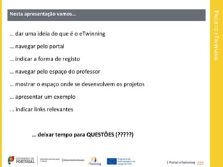 PROJETO ETWINNING
Nesta apresentação vamos…


… dar uma ideia do que é o eTwinning

… navegar pelo portal

… indicar a forma de registo

… navegar pelo espaço do professor

… mostrar o espaço onde se desenvolvem os projetos

… apresentar um exemplo

... indicar links relevantes



         … deixar tempo para QUESTÕES (?????)



                                                     | Portal eTwinning >>>
 